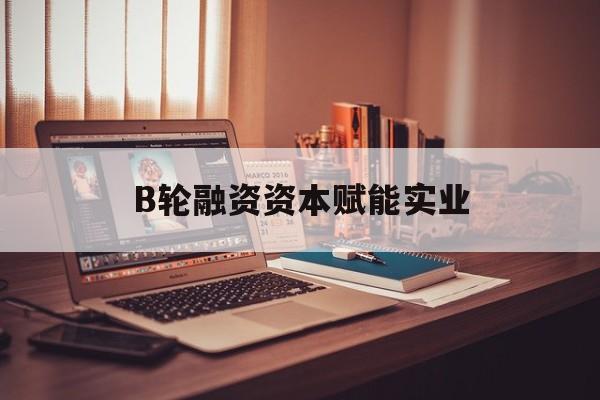 大兴安岭地区B轮融资资本赋能实业(b轮融资公司值得工作吗)