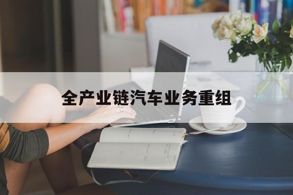 大兴安岭地区全产业链汽车业务重组(全产业链汽车业务重组的意义)