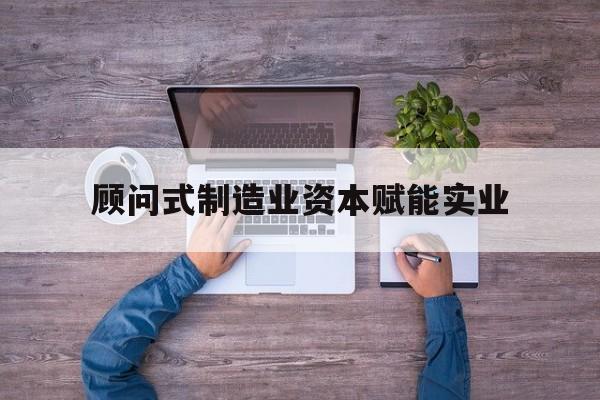 大兴安岭地区关于顾问式制造业资本赋能实业的信息
